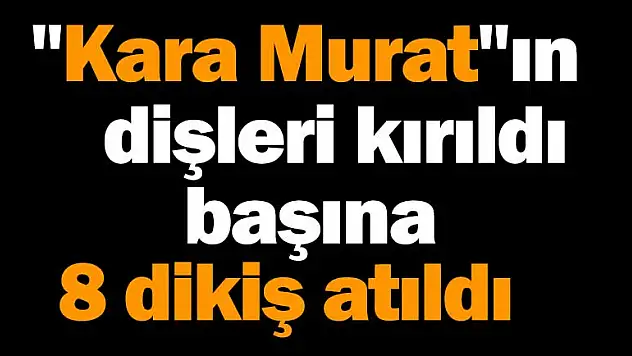 'Kara Murat'ın dişleri kırıldı, başına 8 dikiş atıldı
