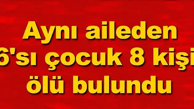 Aynı aileden 6'sı çocuk 8 kişi ölü bulundu
