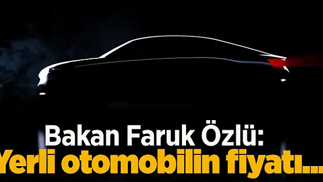 Bakan Faruk Özlü: Yerli otomobilin fiyatı
