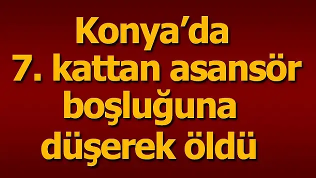 Konya'da 7. kattan asansör boşluğuna düşerek öldü