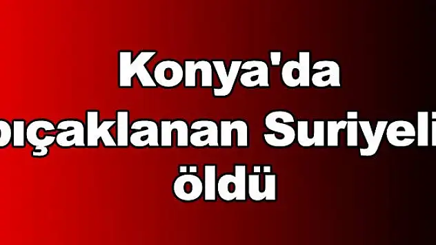 Konya'da bıçaklanan Suriyeli öldü