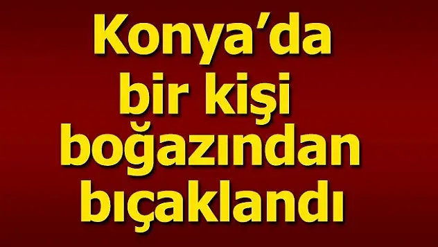 Konya'da bir kişi boğazından bıçaklandı
