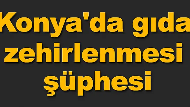 Konya'da gıda zehirlenmesi şüphesi