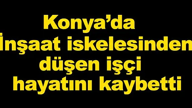 Konya'da İnşaat iskelesinden düşen işçi hayatını kaybetti