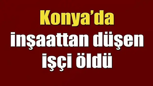 Konya'da inşaattan düşen işçi öldü