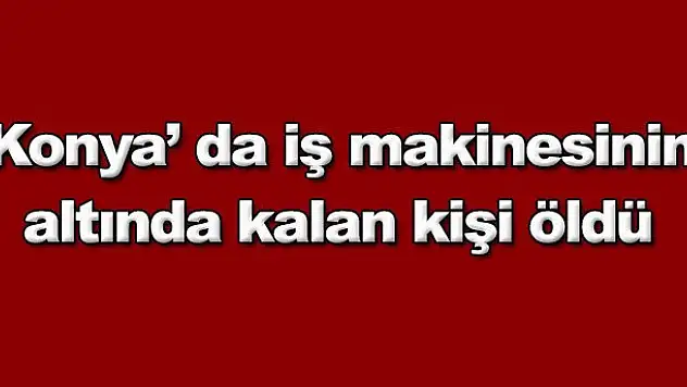 Konya'da iş makinesinin altında kalan kişi öldü