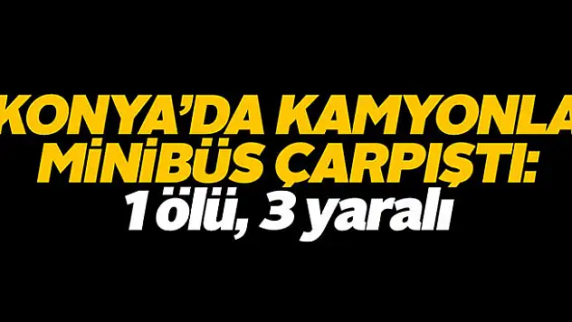 Konya'da kamyonla minibüs çarpıştı: 1 ölü, 3 yaralı
