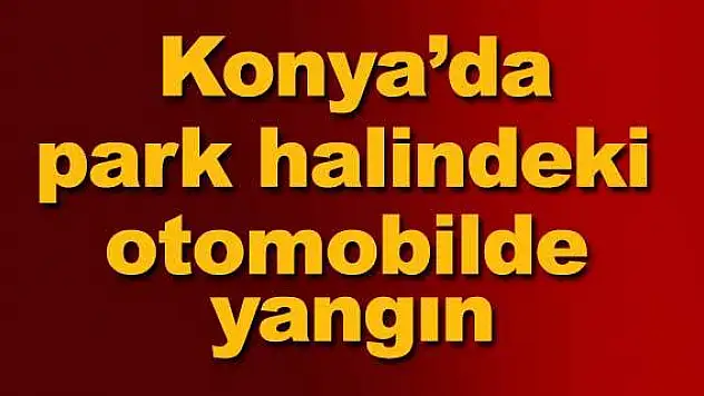 Konya'da park halindeki otomobilde yangın