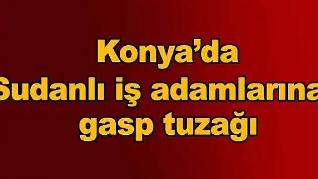 Konya'da Sudanlı iş adamlarına gasp tuzağı
