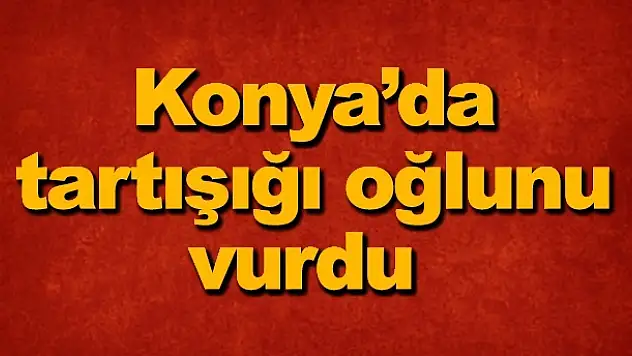 Konya'da tartışığı oğlunu vurdu