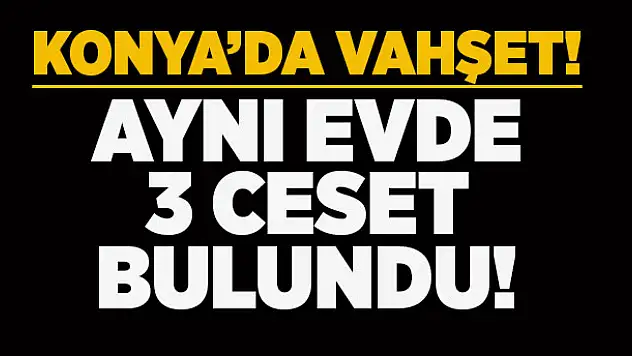 Konya'da vahşet! Aynı evde 3 ceset bulundu