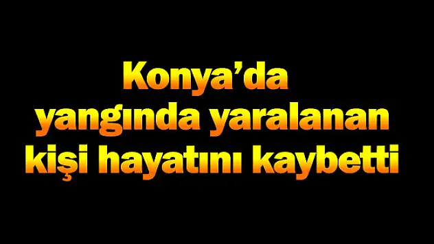 Konya'da yangında yaralanan kişi öldü