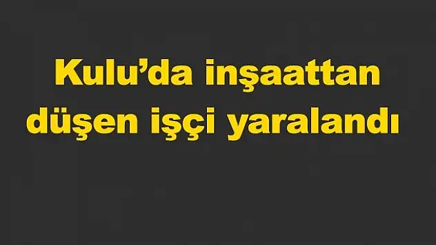 Kulu'da inşaattan düşen işçi yaralandı